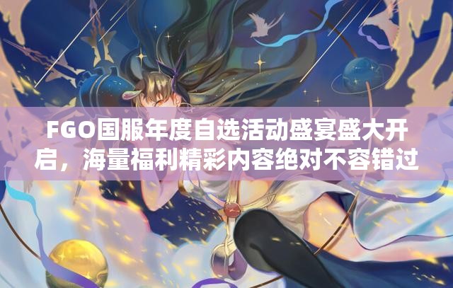 FGO国服年度自选活动盛宴盛大开启，海量福利精彩内容绝对不容错过！