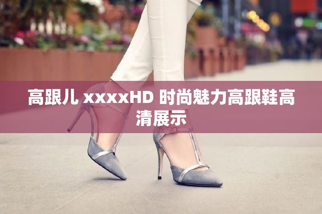 高跟儿 xxxxHD 时尚魅力高跟鞋高清展示