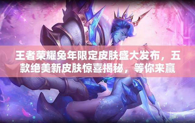 王者荣耀兔年限定皮肤盛大发布，五款绝美新皮肤惊喜揭秘，等你来赢取收藏！