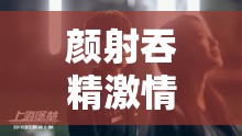 颜射吞精激情画面震撼呈现