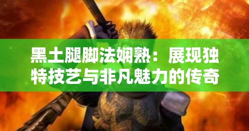 黑土腿脚法娴熟：展现独特技艺与非凡魅力的传奇