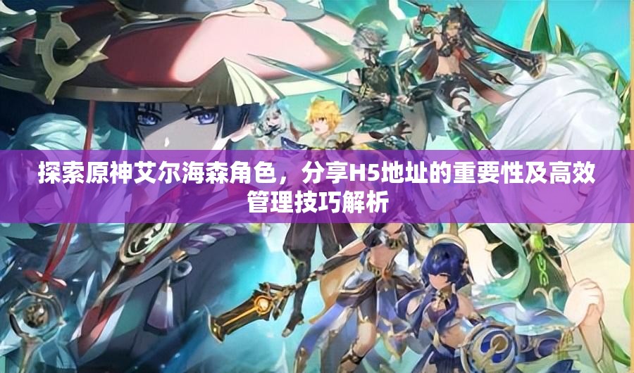 探索原神艾尔海森角色，分享H5地址的重要性及高效管理技巧解析