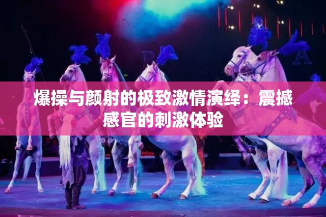爆操与颜射的极致激情演绎：震撼感官的刺激体验