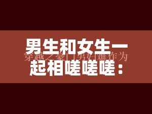 男生和女生一起相嗟嗟嗟：一场跨越性别的情感探索之旅
