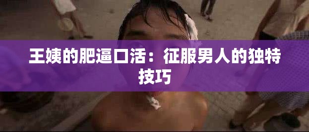 王姨的肥逼口活：征服男人的独特技巧