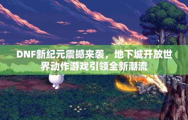 DNF新纪元震撼来袭，地下城开放世界动作游戏引领全新潮流