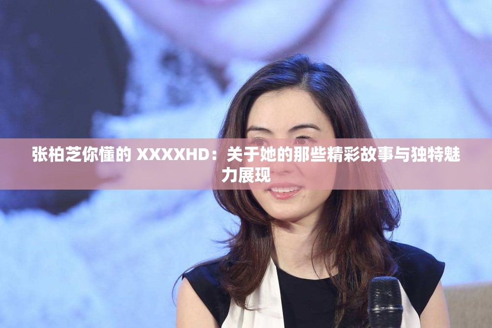 张柏芝你懂的 XXXXHD：关于她的那些精彩故事与独特魅力展现