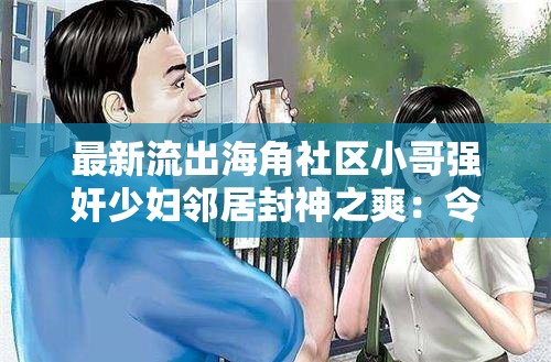 最新流出海角社区小哥强奸少妇邻居封神之爽：令人震惊的禁忌故事