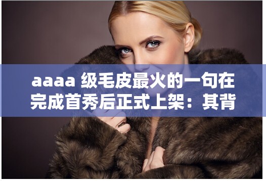 aaaa 级毛皮最火的一句在完成首秀后正式上架：其背后的故事与意义