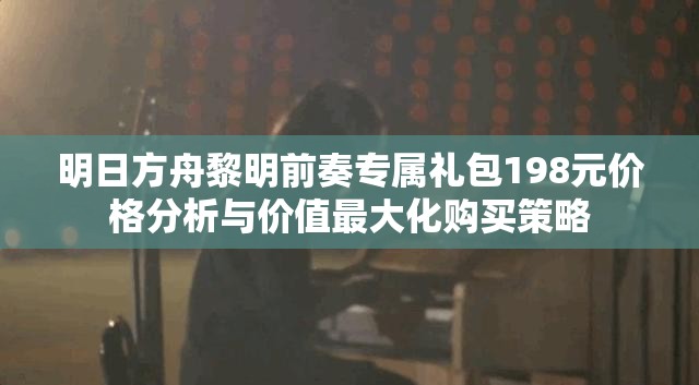 明日方舟黎明前奏专属礼包198元价格分析与价值最大化购买策略