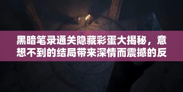 黑暗笔录通关隐藏彩蛋大揭秘，意想不到的结局带来深情而震撼的反转