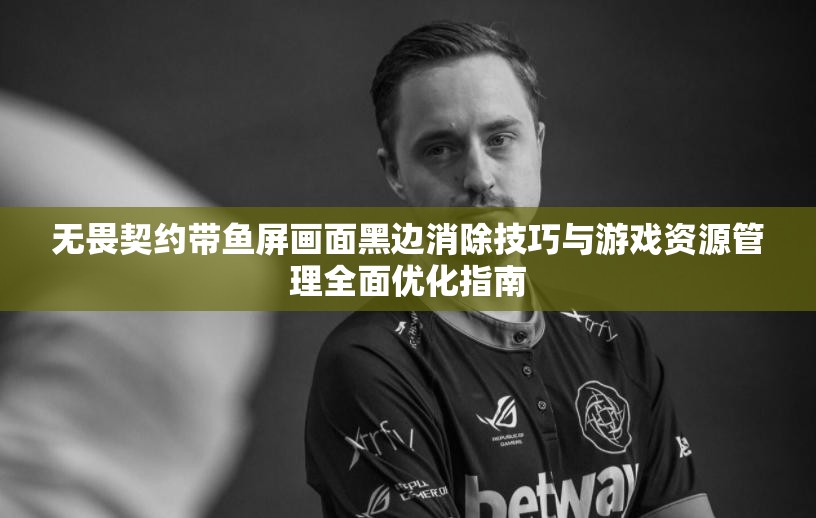 无畏契约带鱼屏画面黑边消除技巧与游戏资源管理全面优化指南