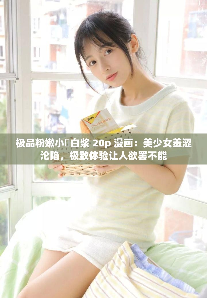 极品粉嫩小泬白浆 20p 漫画：美少女羞涩沦陷，极致体验让人欲罢不能