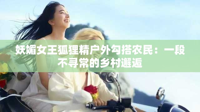 妖媚女王狐狸精户外勾搭农民：一段不寻常的乡村邂逅