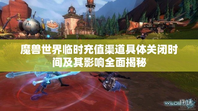 魔兽世界临时充值渠道具体关闭时间及其影响全面揭秘