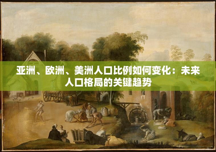 亚洲、欧洲、美洲人口比例如何变化：未来人口格局的关键趋势