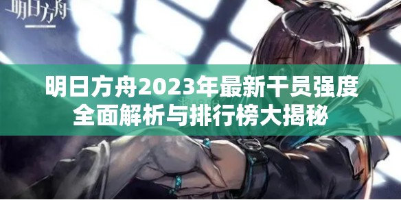 明日方舟2023年最新干员强度全面解析与排行榜大揭秘
