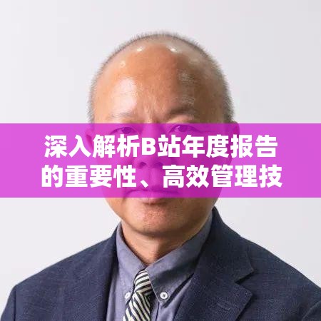 深入解析B站年度报告的重要性、高效管理技巧及其价值最大化策略