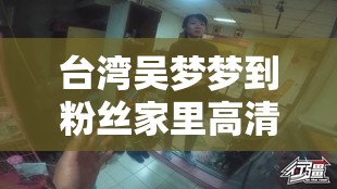台湾吴梦梦到粉丝家里高清引发热议探讨