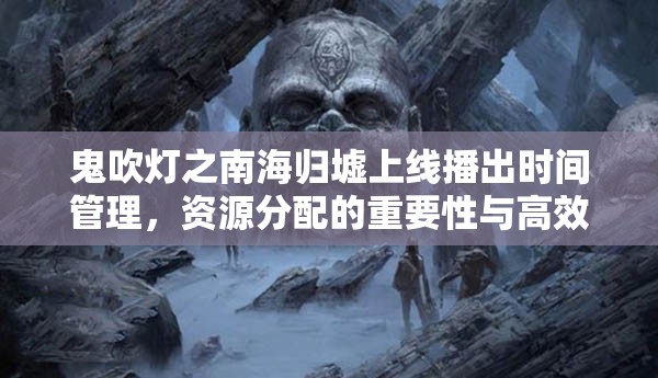 鬼吹灯之南海归墟上线播出时间管理，资源分配的重要性与高效策略