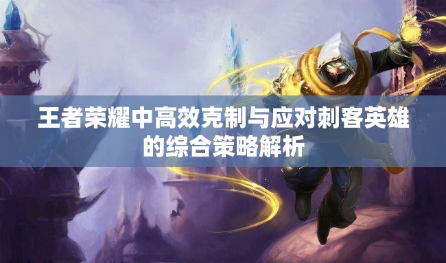 王者荣耀中高效克制与应对刺客英雄的综合策略解析