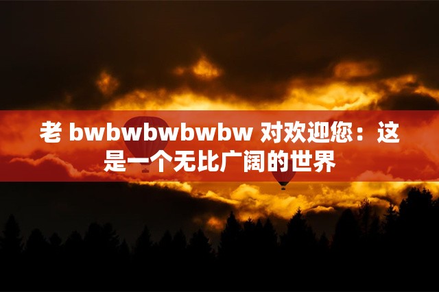 老 bwbwbwbwbw 对欢迎您：这是一个无比广阔的世界