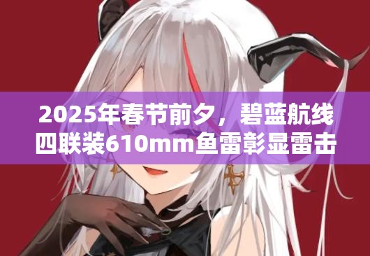 2025年春节前夕，碧蓝航线四联装610mm鱼雷彰显雷击输出王者风范