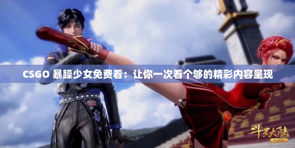 CSGO 暴躁少女免费看：让你一次看个够的精彩内容呈现