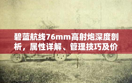 碧蓝航线76mm高射炮深度剖析，属性详解、管理技巧及价值最大化策略