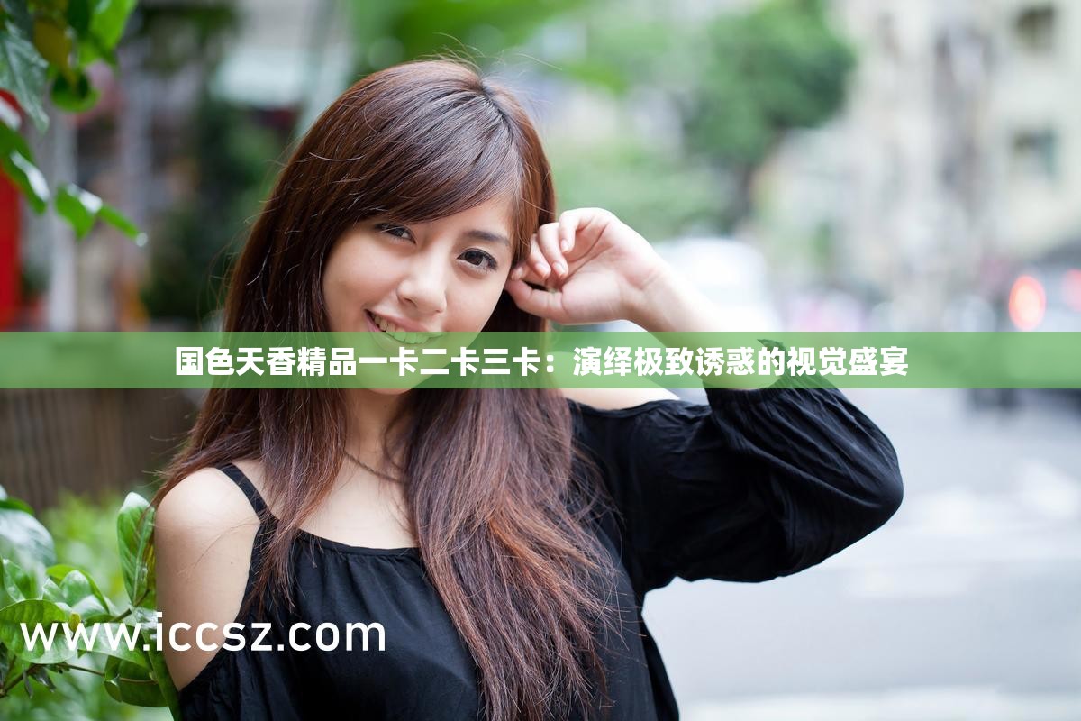 国色天香精品一卡二卡三卡：演绎极致诱惑的视觉盛宴