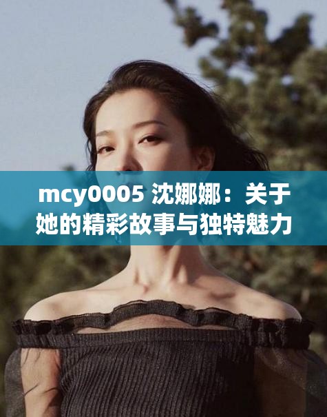 mcy0005 沈娜娜：关于她的精彩故事与独特魅力展现