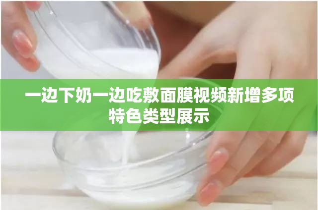 一边下奶一边吃敷面膜视频新增多项特色类型展示