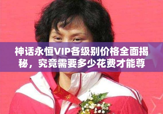 神话永恒VIP各级别价格全面揭秘，究竟需要多少花费才能尊享特权？