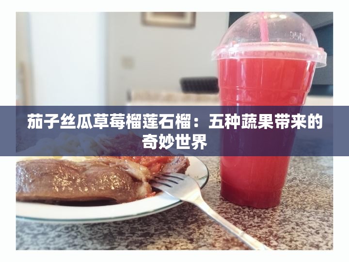 茄子丝瓜草莓榴莲石榴：五种蔬果带来的奇妙世界