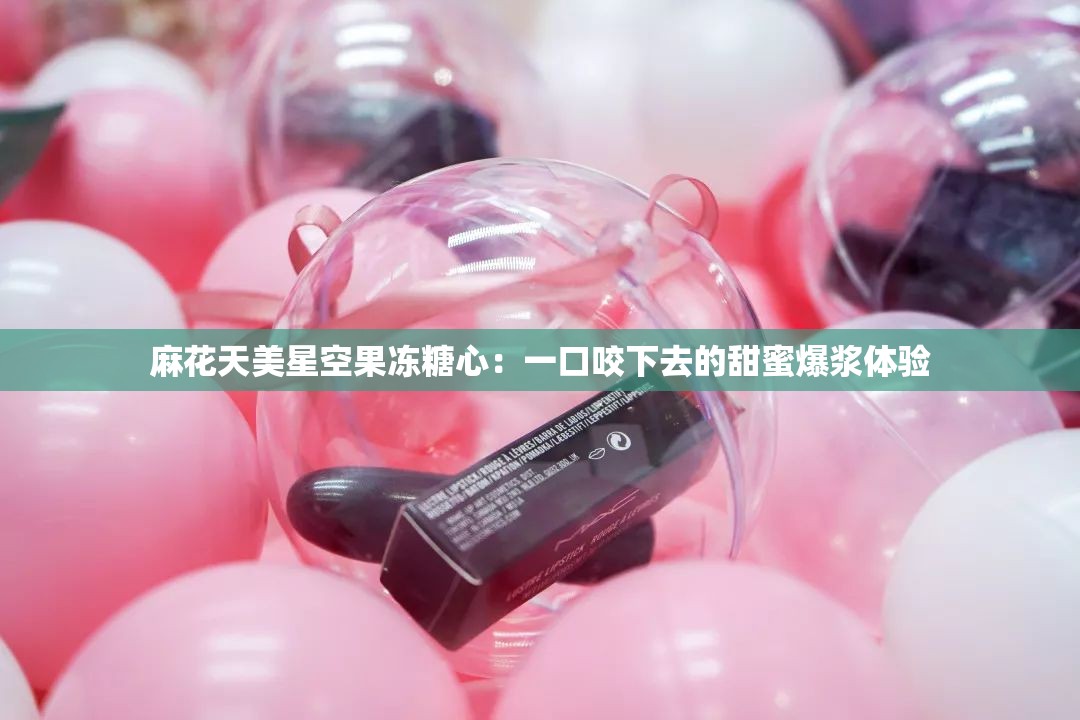 麻花天美星空果冻糖心：一口咬下去的甜蜜爆浆体验