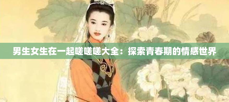 男生女生在一起嗟嗟嗟大全：探索青春期的情感世界