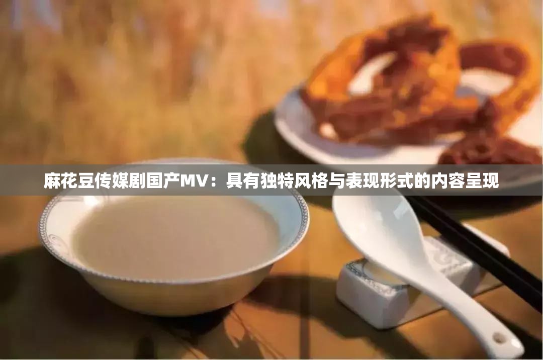 麻花豆传媒剧国产MV：具有独特风格与表现形式的内容呈现