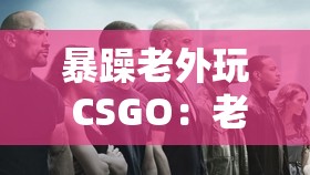 暴躁老外玩 CSGO：老外游戏中的怒火与激情