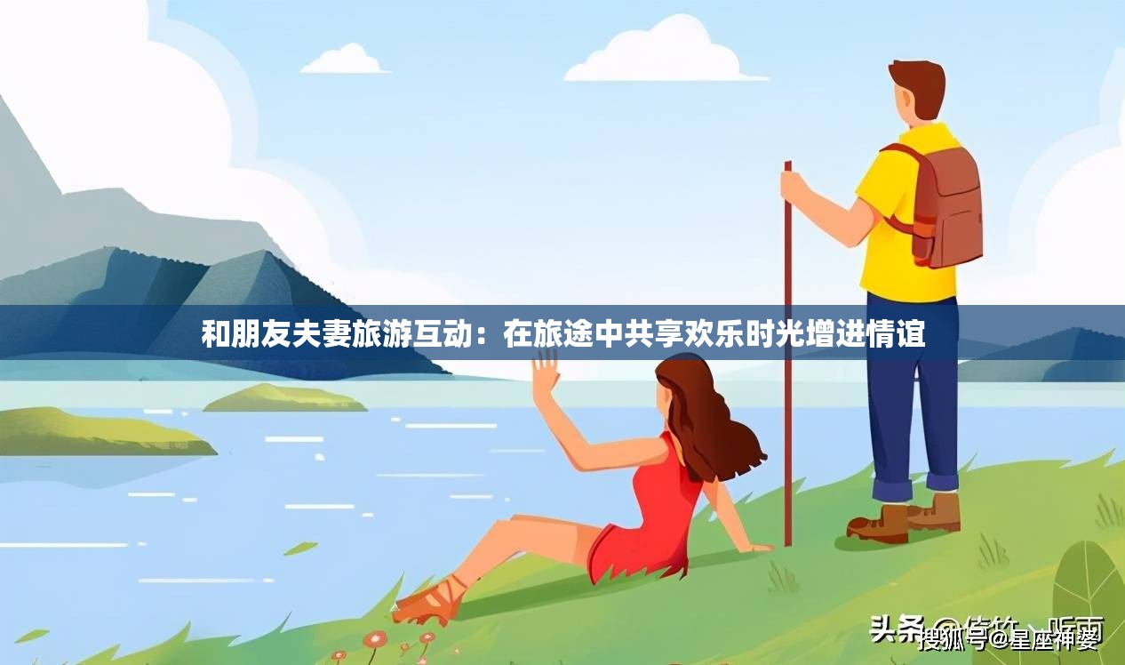 和朋友夫妻旅游互动：在旅途中共享欢乐时光增进情谊