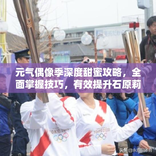 元气偶像季深度甜蜜攻略，全面掌握技巧，有效提升石原莉莉的好感度指南