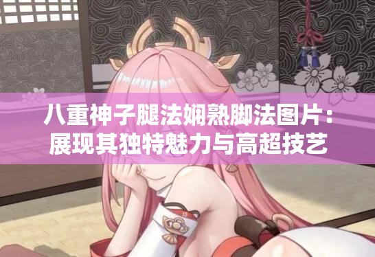 八重神子腿法娴熟脚法图片：展现其独特魅力与高超技艺