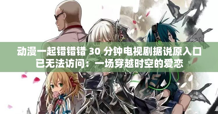 动漫一起错错错 30 分钟电视剧据说原入口已无法访问：一场穿越时空的爱恋