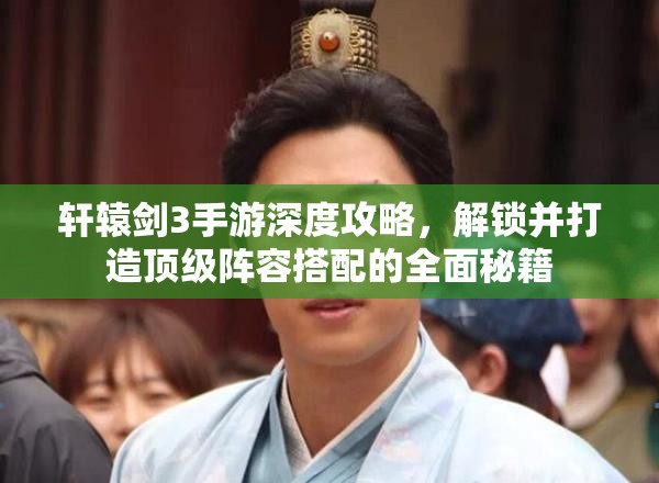 轩辕剑3手游深度攻略，解锁并打造顶级阵容搭配的全面秘籍
