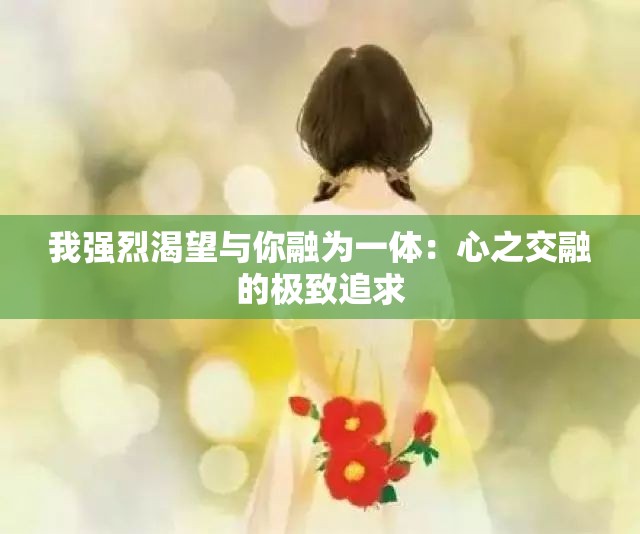 我强烈渴望与你融为一体：心之交融的极致追求