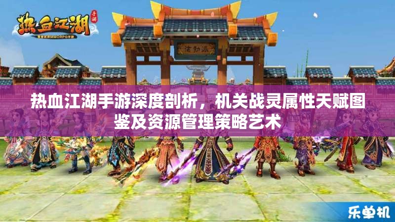 热血江湖手游深度剖析，机关战灵属性天赋图鉴及资源管理策略艺术