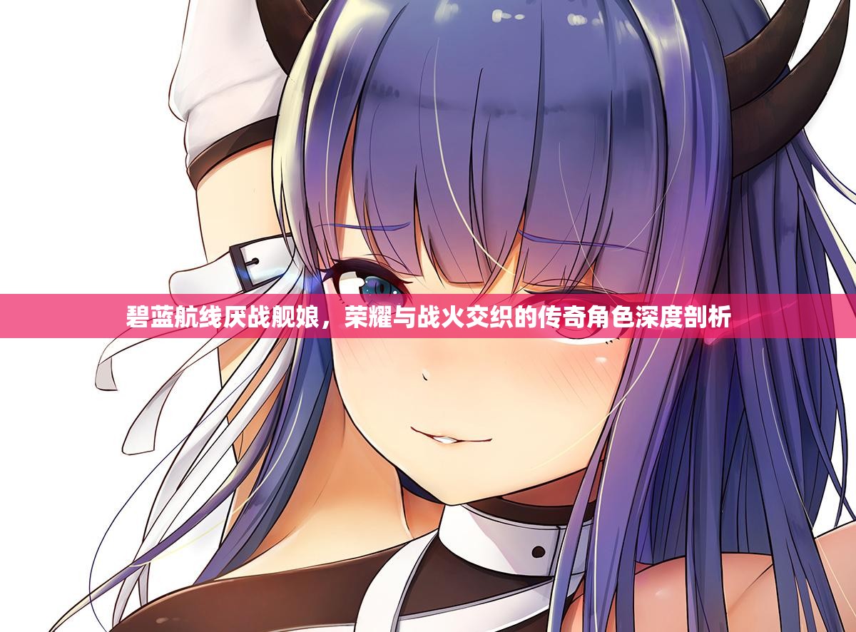 碧蓝航线厌战舰娘，荣耀与战火交织的传奇角色深度剖析