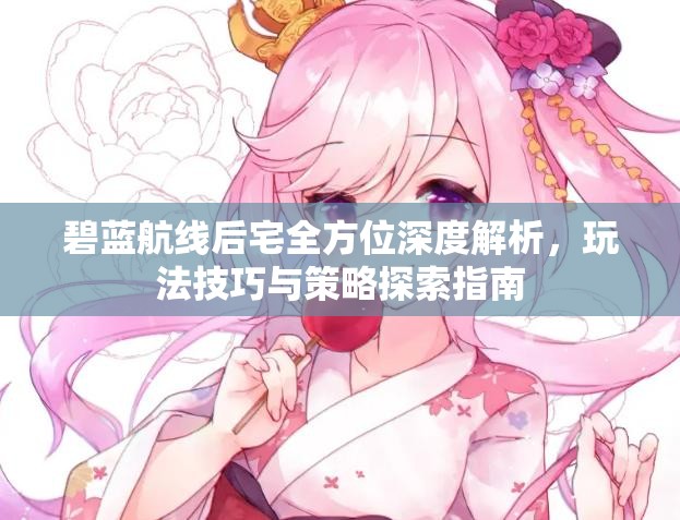碧蓝航线后宅全方位深度解析，玩法技巧与策略探索指南