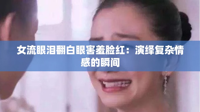 女流眼泪翻白眼害羞脸红：演绎复杂情感的瞬间