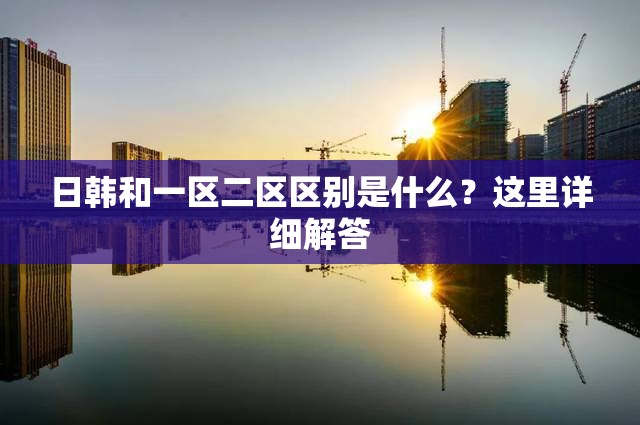 日韩和一区二区区别是什么？这里详细解答