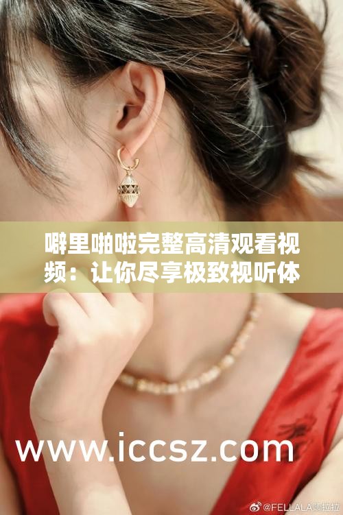 噼里啪啦完整高清观看视频：让你尽享极致视听体验
